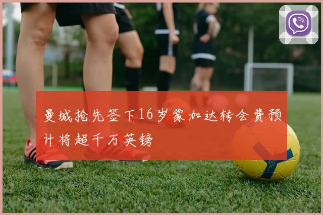 曼城抢先签下16岁蒙加达转会费预计将超千万英镑