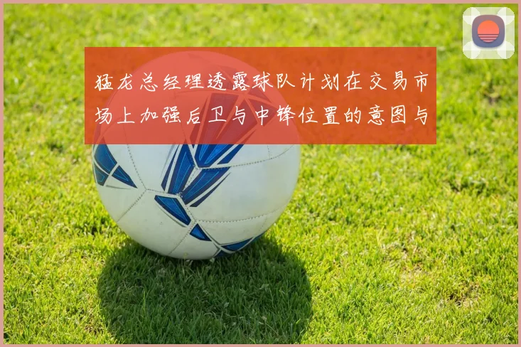 猛龙总经理透露球队计划在交易市场上加强后卫与中锋位置的意图与目标
