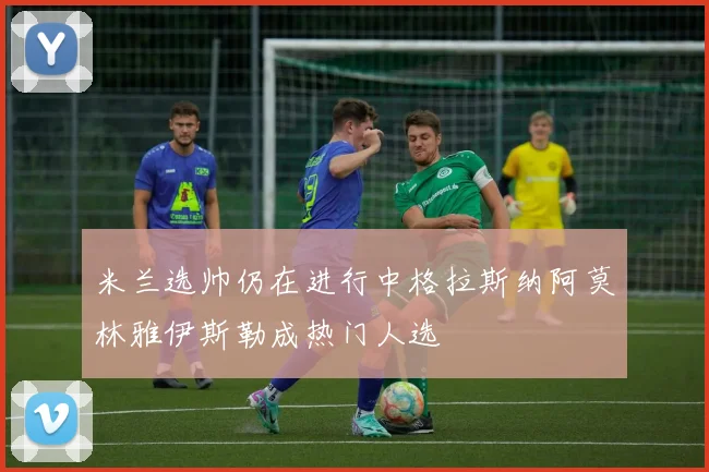 米兰选帅仍在进行中格拉斯纳阿莫林雅伊斯勒成热门人选
