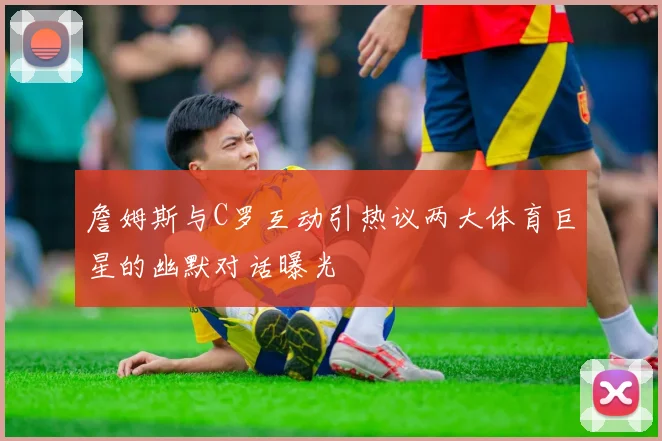 詹姆斯与C罗互动引热议两大体育巨星的幽默对话曝光