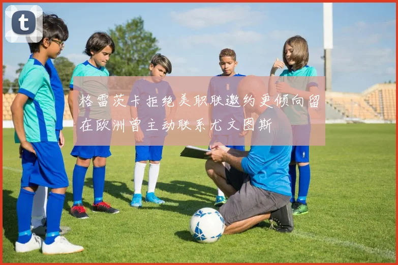 格雷茨卡拒绝美职联邀约更倾向留在欧洲曾主动联系尤文图斯