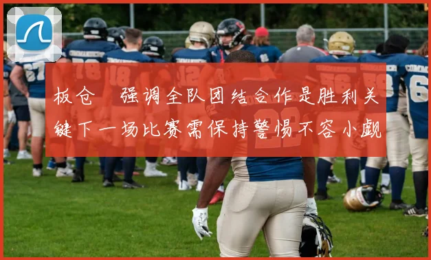 板仓滉强调全队团结合作是胜利关键下一场比赛需保持警惕不容小觑