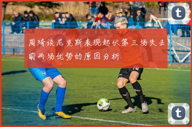 周琦谈尼克斯表现起伏第三场失去前两场优势的原因分析