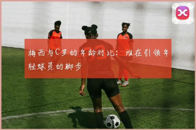 梅西与C罗的年龄对比：谁在引领年轻球员的脚步