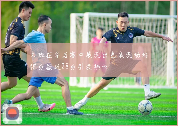 文班在季后赛中展现出色表现场均得分接近28分引发热议