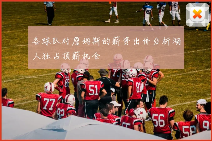 各球队对詹姆斯的薪资出价分析湖人独占顶薪机会