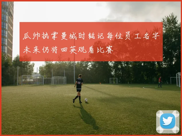 瓜帅执掌曼城时铭记每位员工名字未来仍将回英观看比赛