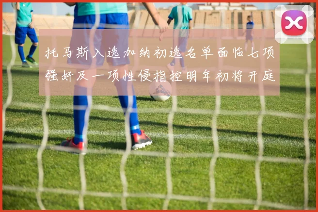 托马斯入选加纳初选名单面临七项强奸及一项性侵指控明年初将开庭审理