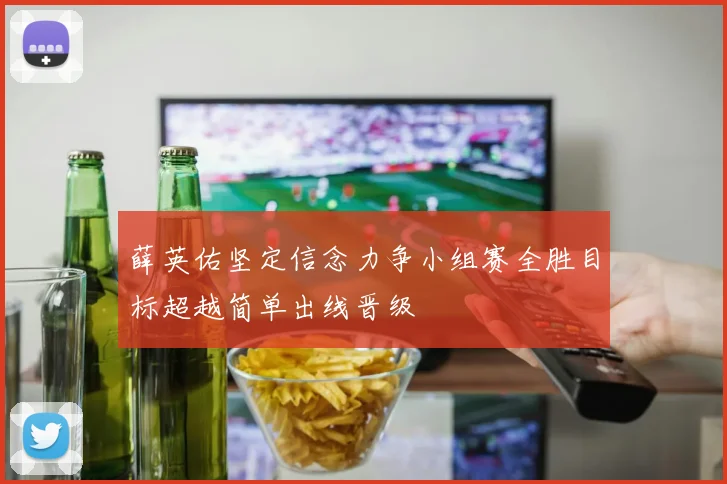 薛英佑坚定信念力争小组赛全胜目标超越简单出线晋级