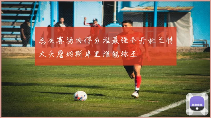 总决赛场均得分谁最强乔丹杜兰特大头詹姆斯库里谁能称王