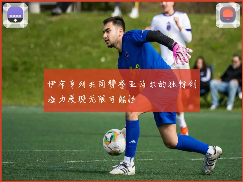 伊布亨利共同赞誉亚马尔的独特创造力展现无限可能性