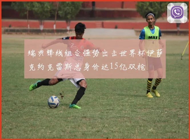 瑞典锋线组合强势出击世界杯伊萨克约克雷斯总身价达15亿双枪