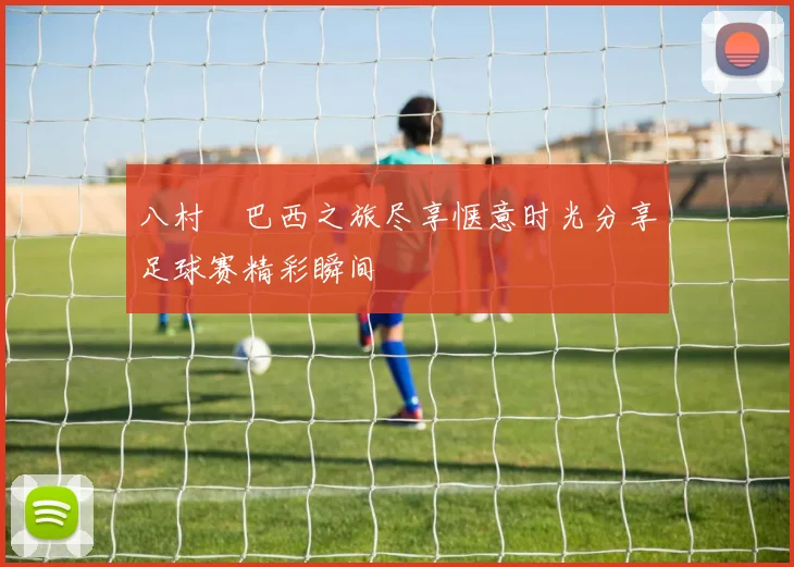 八村塁巴西之旅尽享惬意时光分享足球赛精彩瞬间