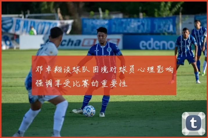 邓卓翔谈球队困境对球员心理影响强调享受比赛的重要性