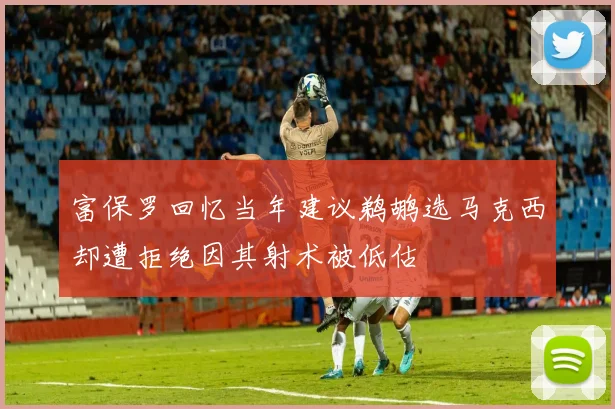 富保罗回忆当年建议鹈鹕选马克西却遭拒绝因其射术被低估