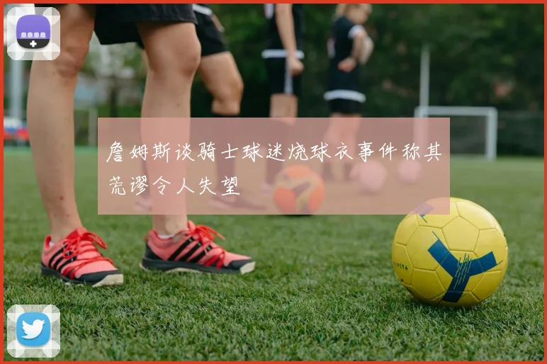 詹姆斯谈骑士球迷烧球衣事件称其荒谬令人失望