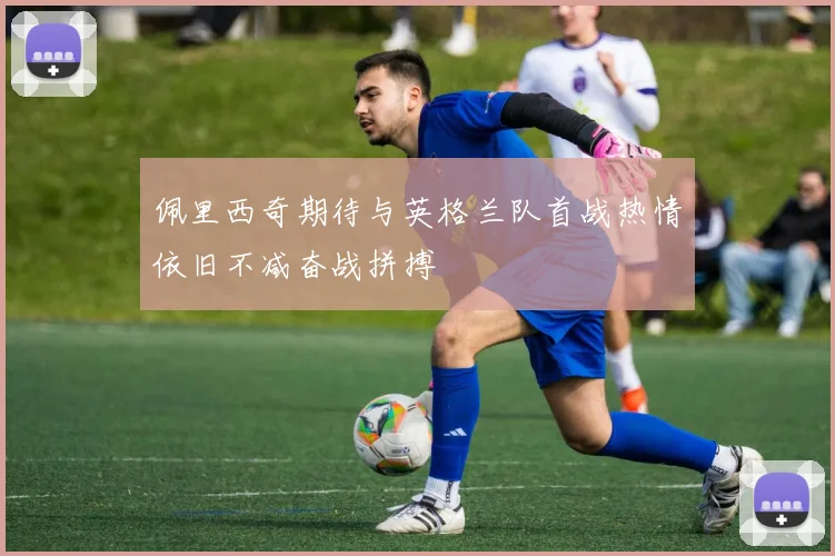 佩里西奇期待与英格兰队首战热情依旧不减奋战拼搏