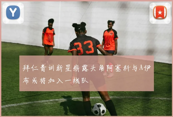 拜仁青训新星崭露头角阿塞科与A伊布或将加入一线队