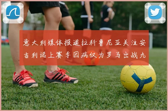 意大利媒体报道拉科鲁尼亚关注安吉利诺上赛季因病仅为罗马出战九场