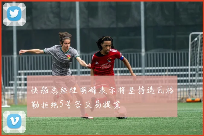 快船总经理明确表示将坚持选瓦格勒拒绝5号签交易提案