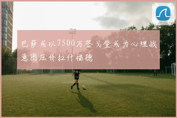 巴萨或以7500万签戈登或为心理战意图压价拉什福德