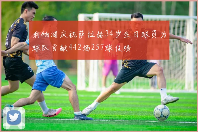 利物浦庆祝萨拉赫34岁生日球员为球队贡献442场257球佳绩